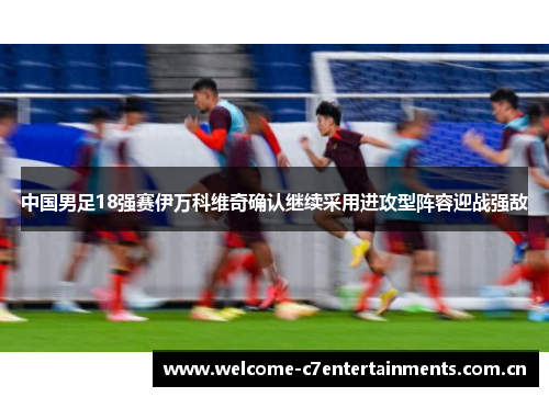 中国男足18强赛伊万科维奇确认继续采用进攻型阵容迎战强敌